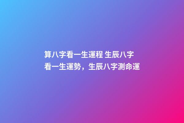 算八字看一生運程 生辰八字看一生運勢，生辰八字測命運